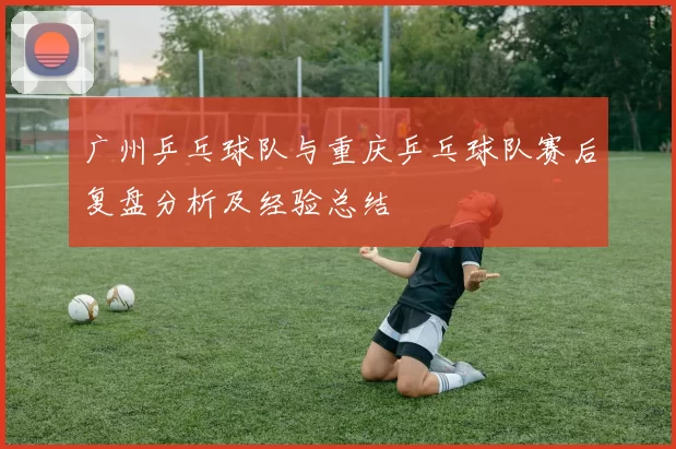 广州乒乓球队与重庆乒乓球队赛后复盘分析及经验总结