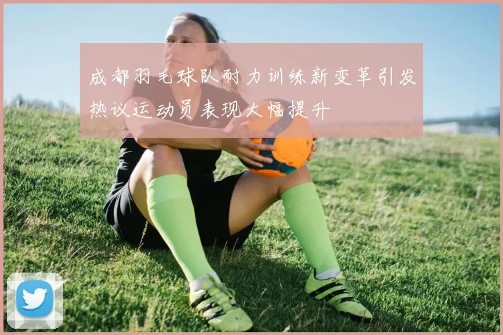 成都羽毛球队耐力训练新变革引发热议运动员表现大幅提升