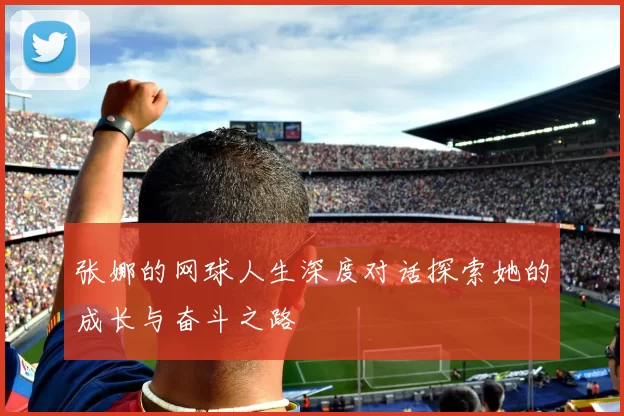 张娜的网球人生深度对话探索她的成长与奋斗之路