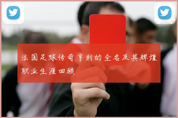 法国足球传奇亨利的全名及其辉煌职业生涯回顾