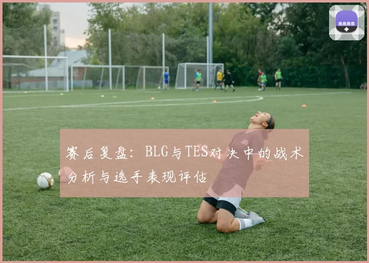 赛后复盘：BLG与TES对决中的战术分析与选手表现评估