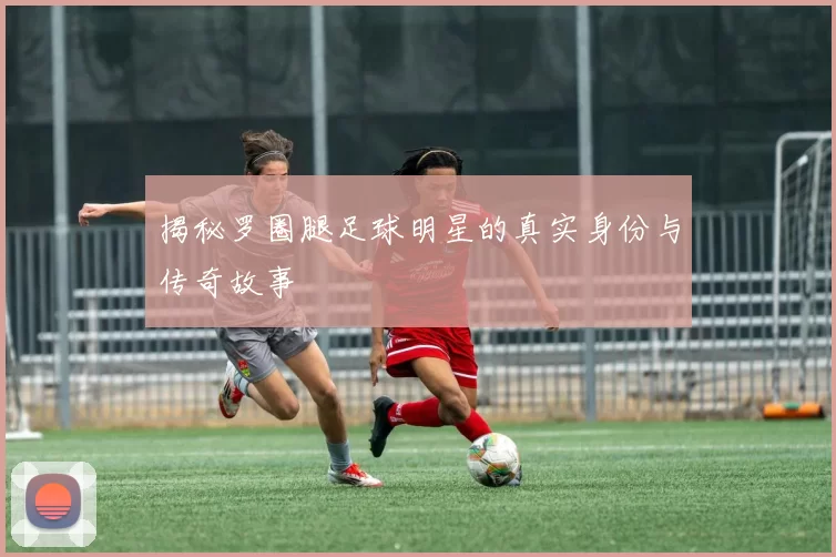 揭秘罗圈腿足球明星的真实身份与传奇故事