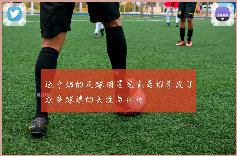 送牛奶的足球明星究竟是谁引发了众多球迷的关注与讨论