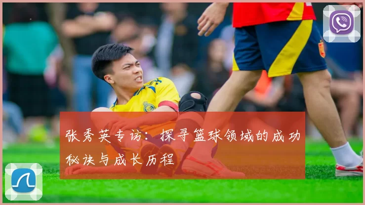 张秀英专访：探寻篮球领域的成功秘诀与成长历程