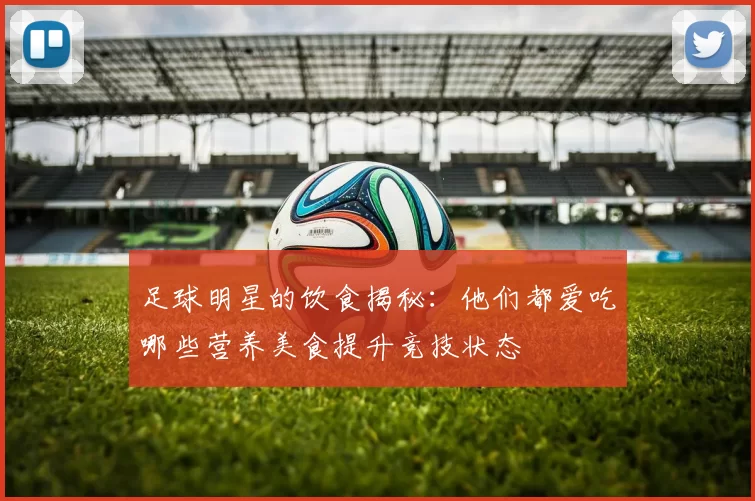 足球明星的饮食揭秘：他们都爱吃哪些营养美食提升竞技状态