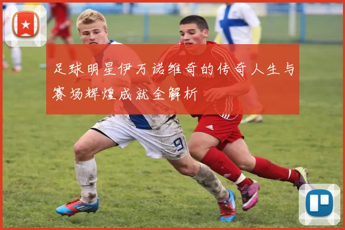 足球明星伊万诺维奇的传奇人生与赛场辉煌成就全解析