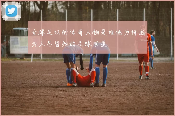 全球足坛的传奇人物是谁他为何成为人尽皆知的足球明星