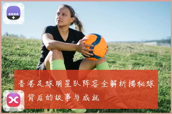 香港足球明星队阵容全解析揭秘球员背后的故事与成就