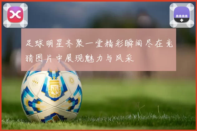 足球明星齐聚一堂精彩瞬间尽在竞猜图片中展现魅力与风采