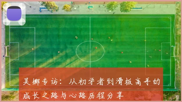 吴娜专访：从初学者到滑板高手的成长之路与心路历程分享