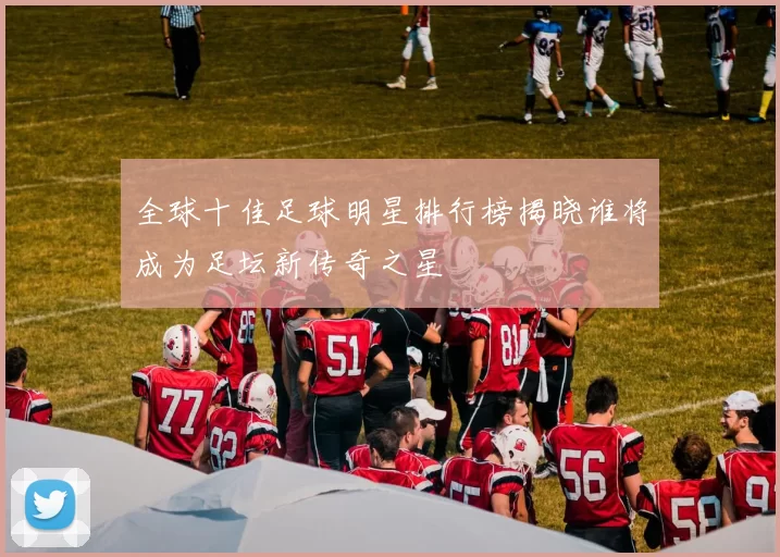 全球十佳足球明星排行榜揭晓谁将成为足坛新传奇之星