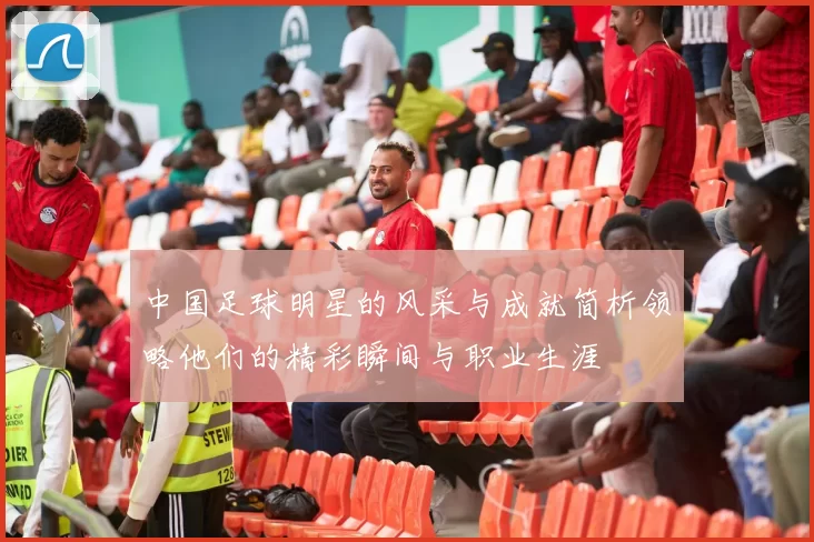 中国足球明星的风采与成就简析领略他们的精彩瞬间与职业生涯