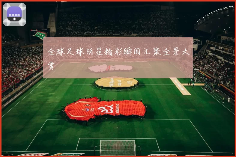 全球足球明星精彩瞬间汇聚全景大赏