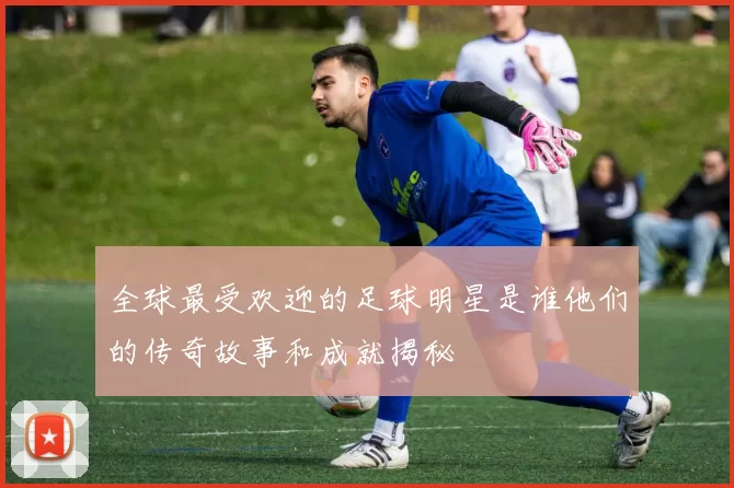 全球最受欢迎的足球明星是谁他们的传奇故事和成就揭秘