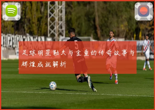 足球明星勒夫与金童的传奇故事与辉煌成就解析