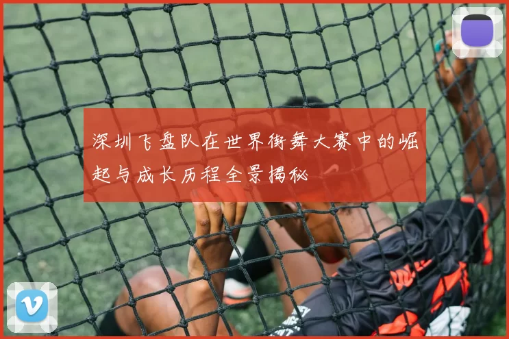 深圳飞盘队在世界街舞大赛中的崛起与成长历程全景揭秘