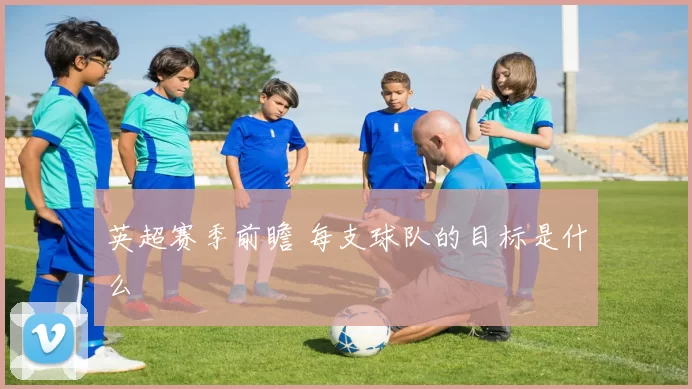 英超赛季前瞻 每支球队的目标是什么