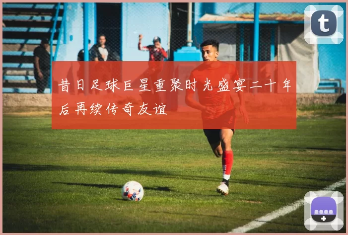 昔日足球巨星重聚时光盛宴二十年后再续传奇友谊