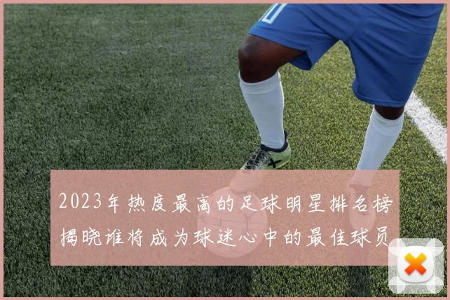 2023年热度最高的足球明星排名榜揭晓谁将成为球迷心中的最佳球员