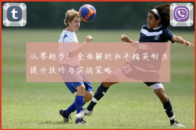从零起步：全面解析和平精英耐力提升技巧与实战策略