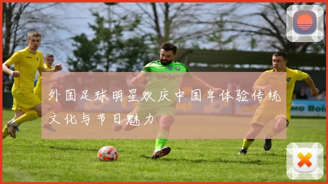 外国足球明星欢庆中国年体验传统文化与节日魅力