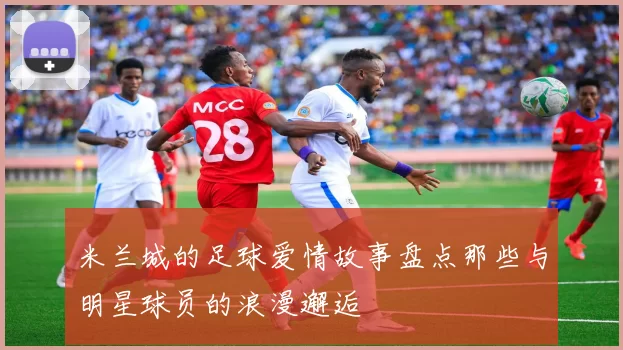 米兰城的足球爱情故事盘点那些与明星球员的浪漫邂逅