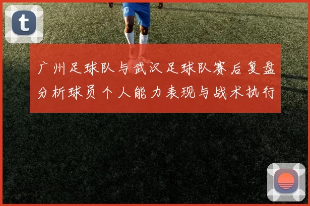 广州足球队与武汉足球队赛后复盘分析球员个人能力表现与战术执行