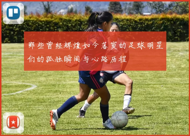 那些曾经辉煌如今落寞的足球明星们的孤独瞬间与心路历程