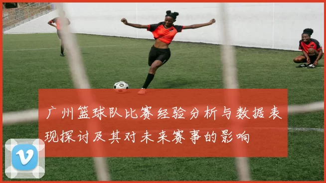 广州篮球队比赛经验分析与数据表现探讨及其对未来赛事的影响
